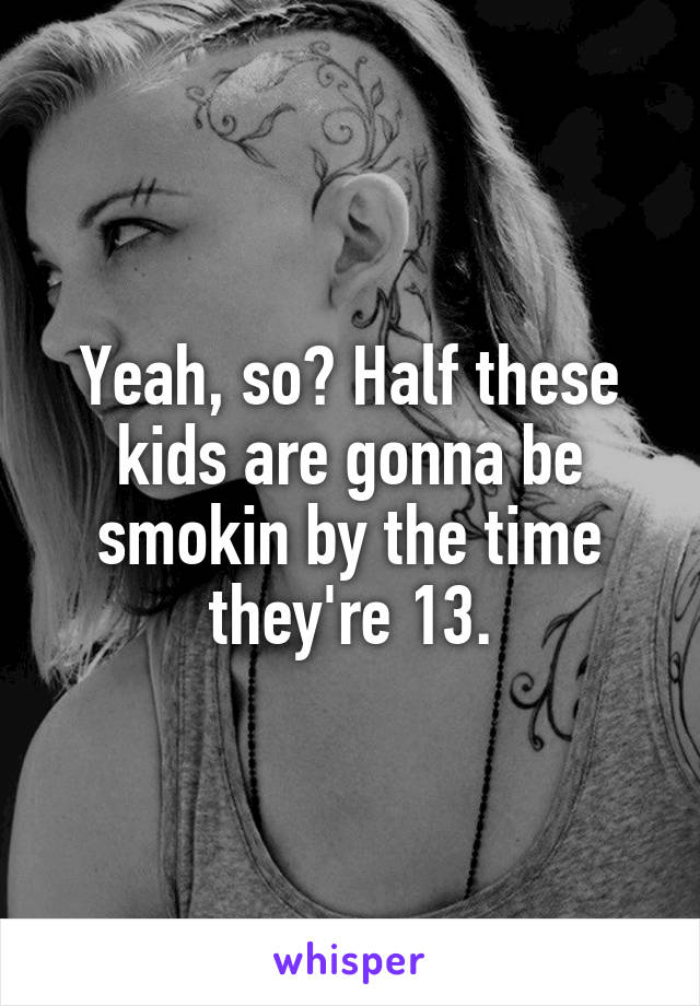 Yeah, so? Half these kids are gonna be smokin by the time they're 13.