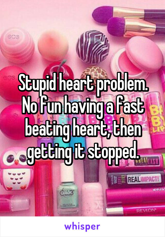 Stupid heart problem. No fun having a fast beating heart, then getting it stopped.