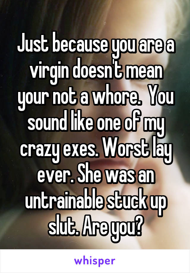 Just because you are a virgin doesn't mean your not a whore.  You sound like one of my crazy exes. Worst lay ever. She was an untrainable stuck up slut. Are you?