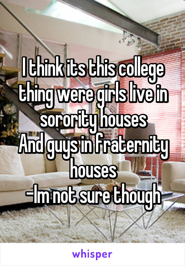 I think its this college thing were girls live in sorority houses
And guys in fraternity houses
-Im not sure though