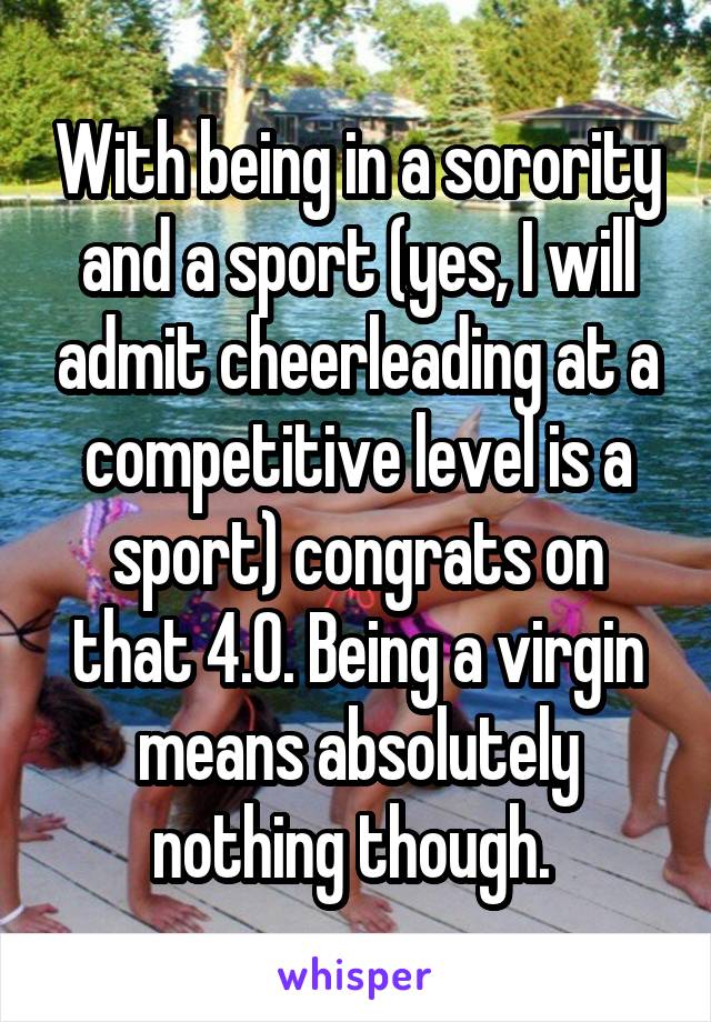 With being in a sorority and a sport (yes, I will admit cheerleading at a competitive level is a sport) congrats on that 4.0. Being a virgin means absolutely nothing though. 
