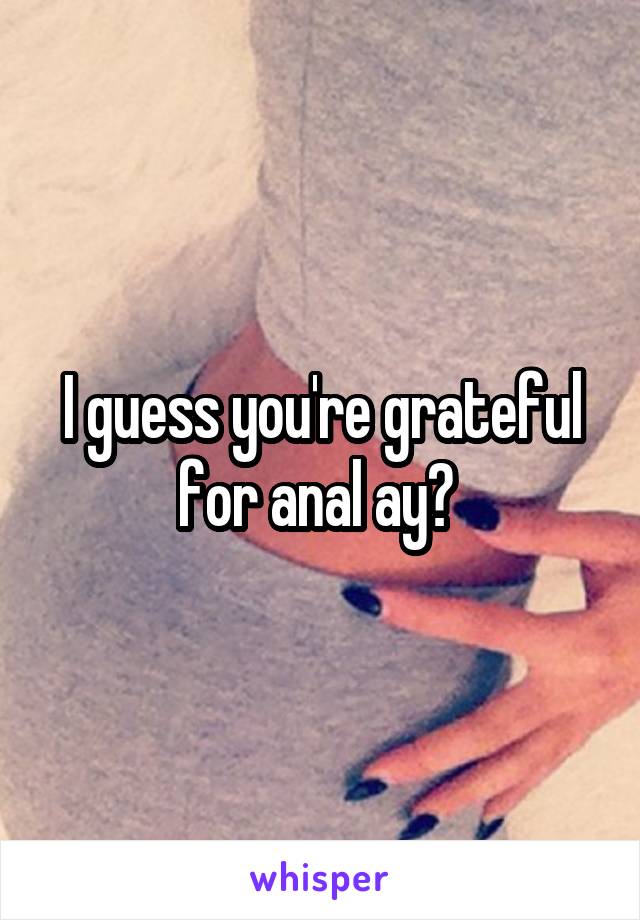 I guess you're grateful for anal ay? 
