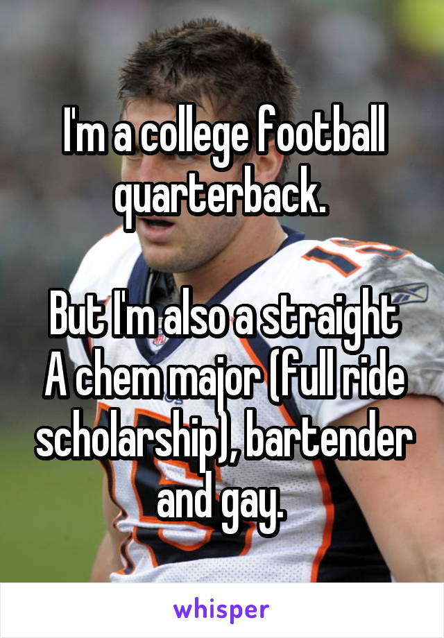 I'm a college football quarterback. 

But I'm also a straight A chem major (full ride scholarship), bartender and gay. 