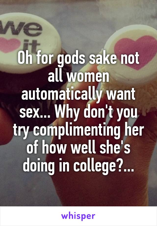 Oh for gods sake not all women automatically want sex... Why don't you try complimenting her of how well she's doing in college?...