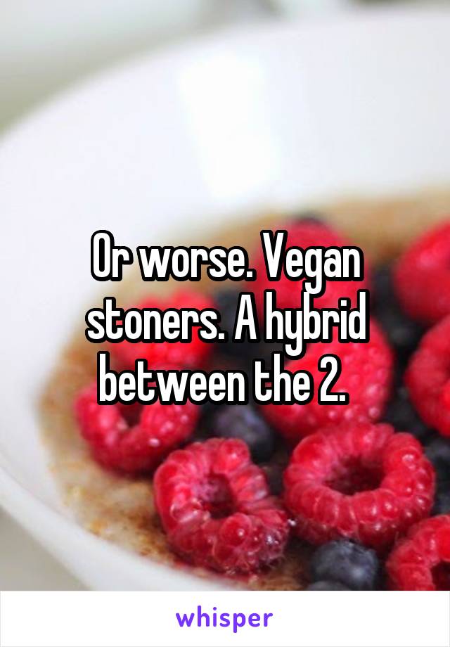 Or worse. Vegan stoners. A hybrid between the 2. 