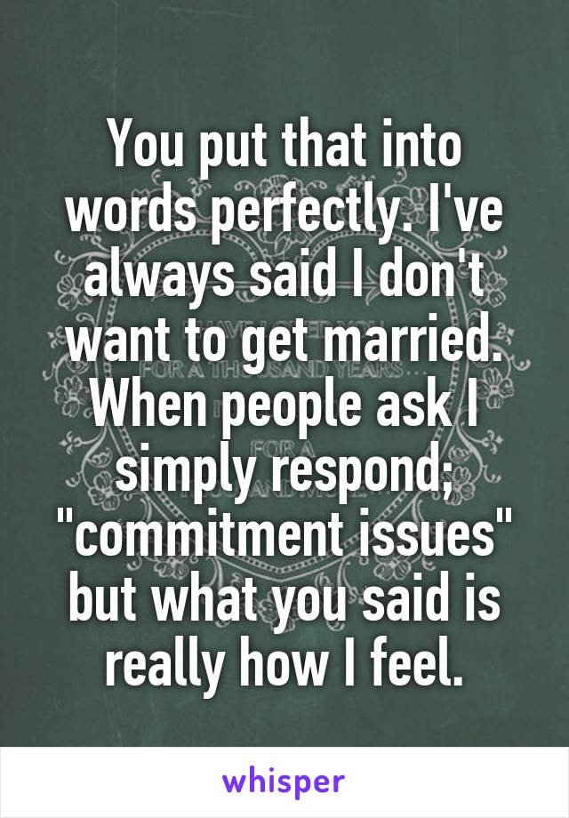You put that into words perfectly. I've always said I don't want to get married. When people ask I simply respond; "commitment issues" but what you said is really how I feel.