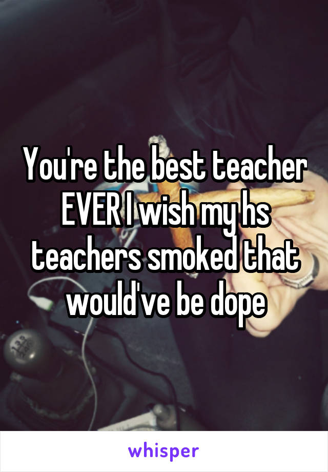 You're the best teacher EVER I wish my hs teachers smoked that would've be dope