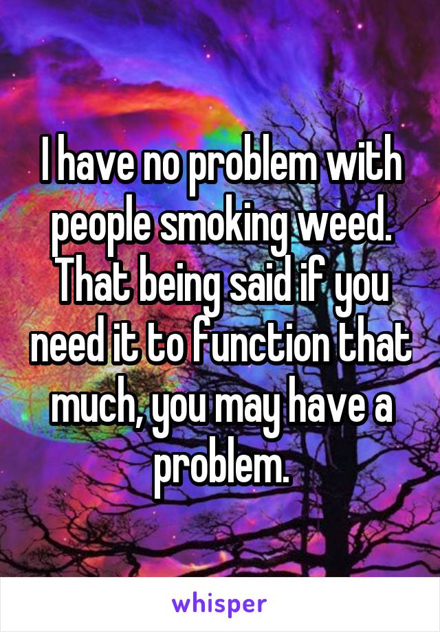 I have no problem with people smoking weed. That being said if you need it to function that much, you may have a problem.