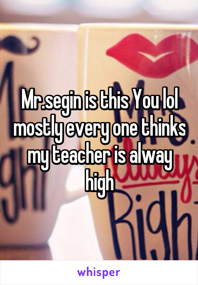 Mr.segin is this You lol mostly every one thinks my teacher is alway high