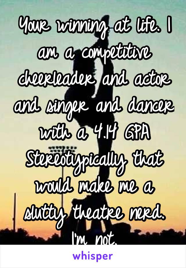 Your winning at life. I am a competitive cheerleader and actor and singer and dancer with a 4.14 GPA Stereotypically that would make me a slutty theatre nerd.
I'm not.
