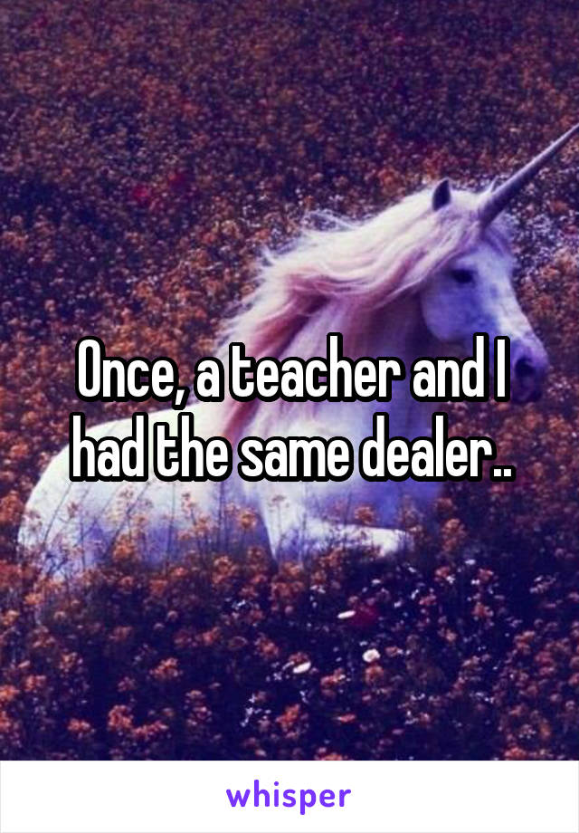 Once, a teacher and I had the same dealer..