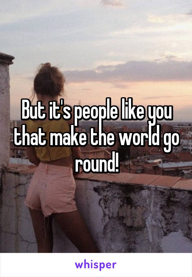But it's people like you that make the world go round!