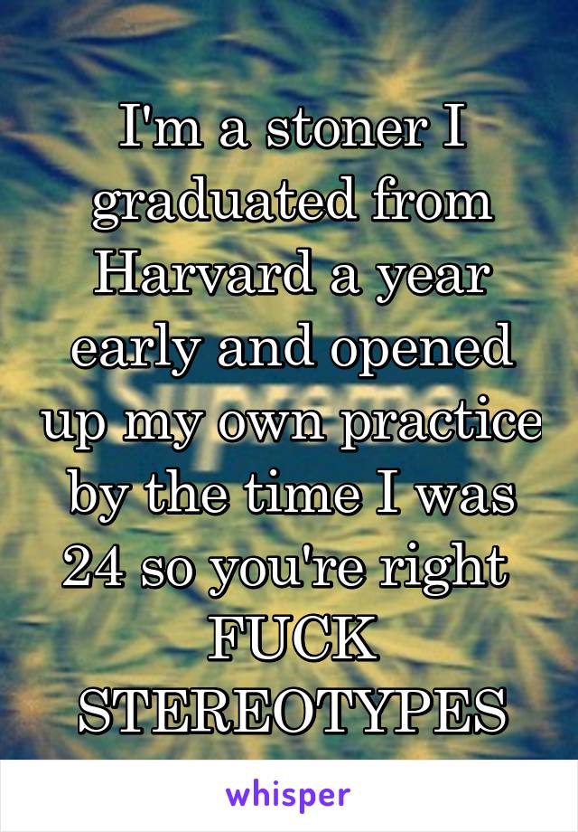 I'm a stoner I graduated from Harvard a year early and opened up my own practice by the time I was 24 so you're right 
FUCK STEREOTYPES