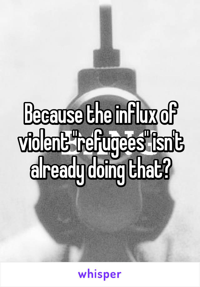 Because the influx of violent "refugees" isn't already doing that?