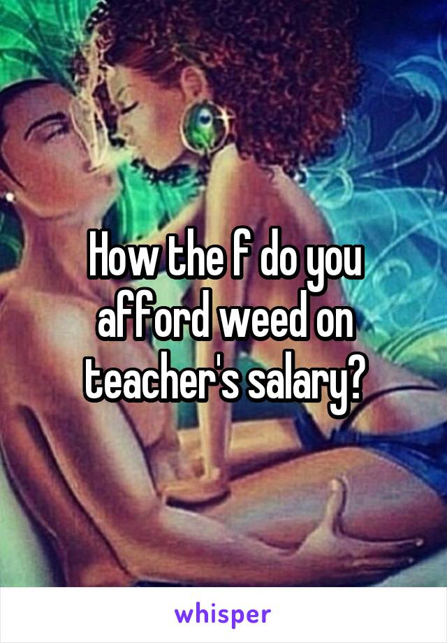 How the f do you afford weed on teacher's salary?