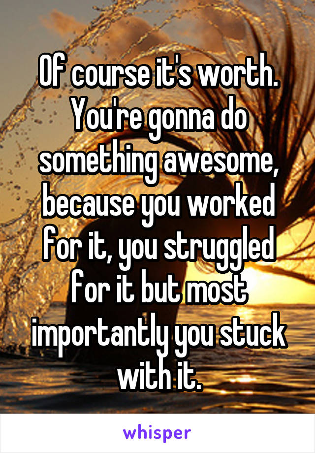 Of course it's worth. You're gonna do something awesome, because you worked for it, you struggled for it but most importantly you stuck with it.