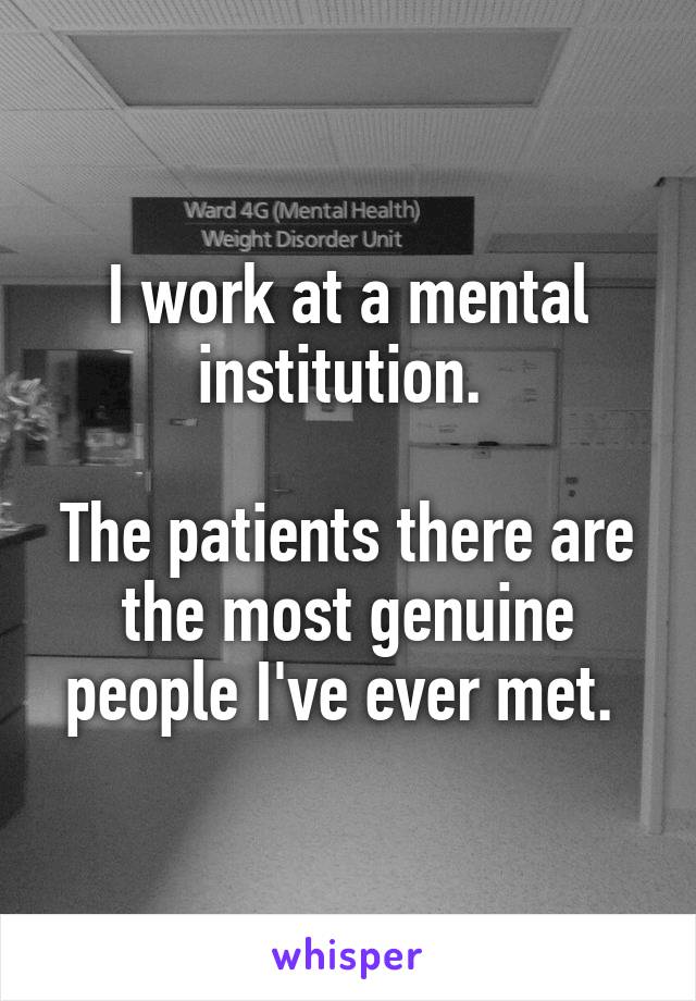 I work at a mental institution. 

The patients there are the most genuine people I've ever met. 