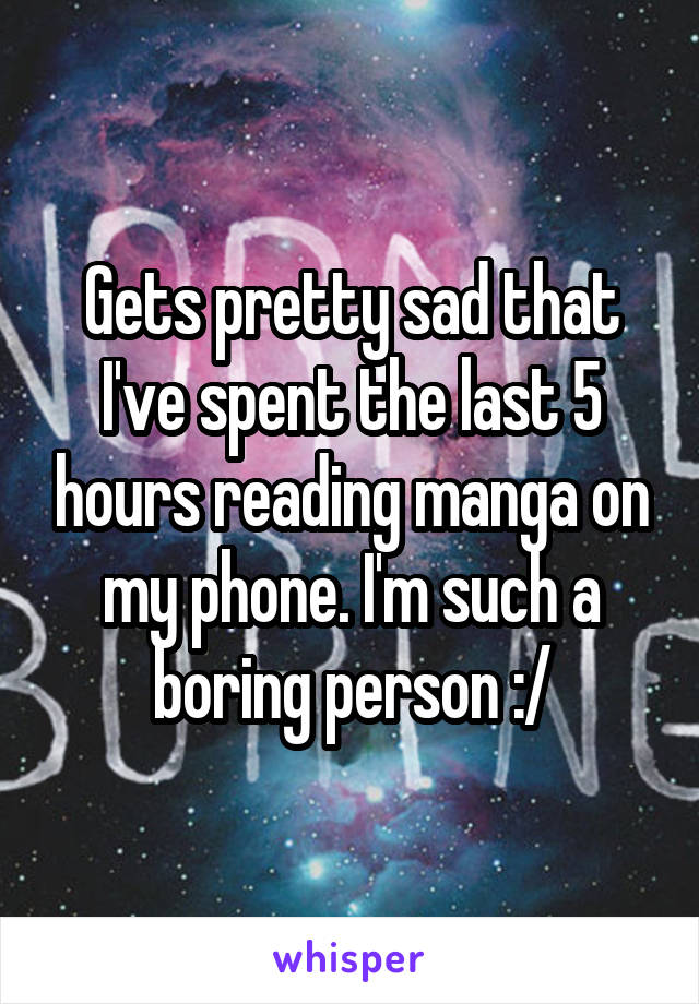 Gets pretty sad that I've spent the last 5 hours reading manga on my phone. I'm such a boring person :/