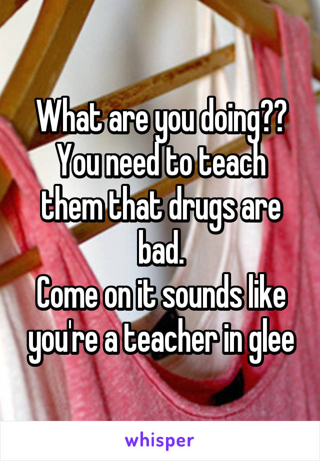 What are you doing??
You need to teach them that drugs are bad.
Come on it sounds like you're a teacher in glee