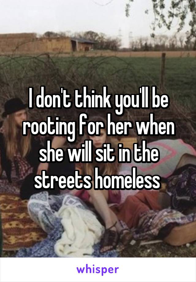 I don't think you'll be rooting for her when she will sit in the streets homeless 