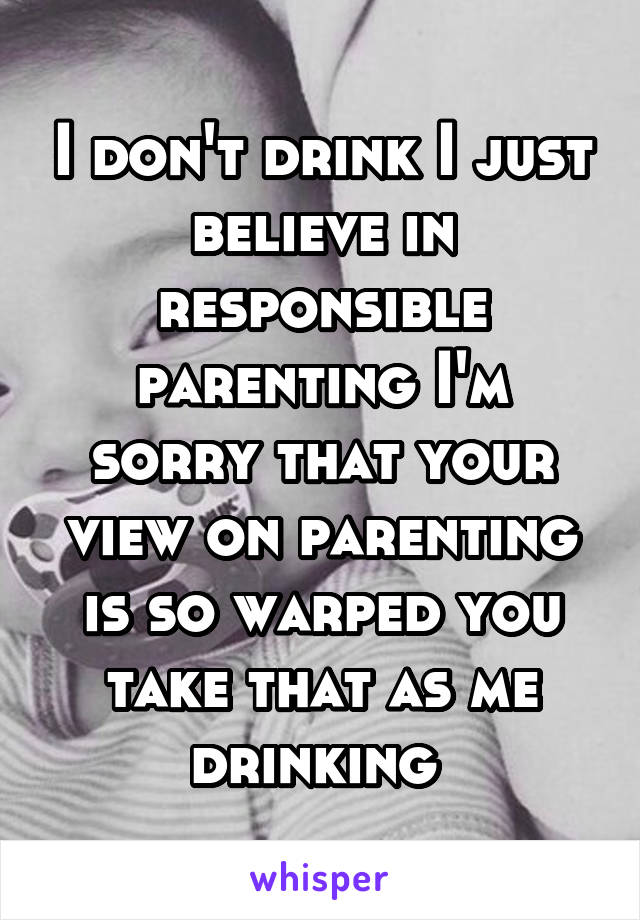 I don't drink I just believe in responsible parenting I'm sorry that your view on parenting is so warped you take that as me drinking 