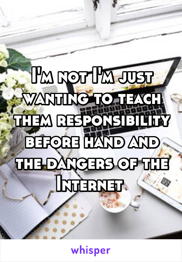 I'm not I'm just wanting to teach them responsibility before hand and the dangers of the Internet 