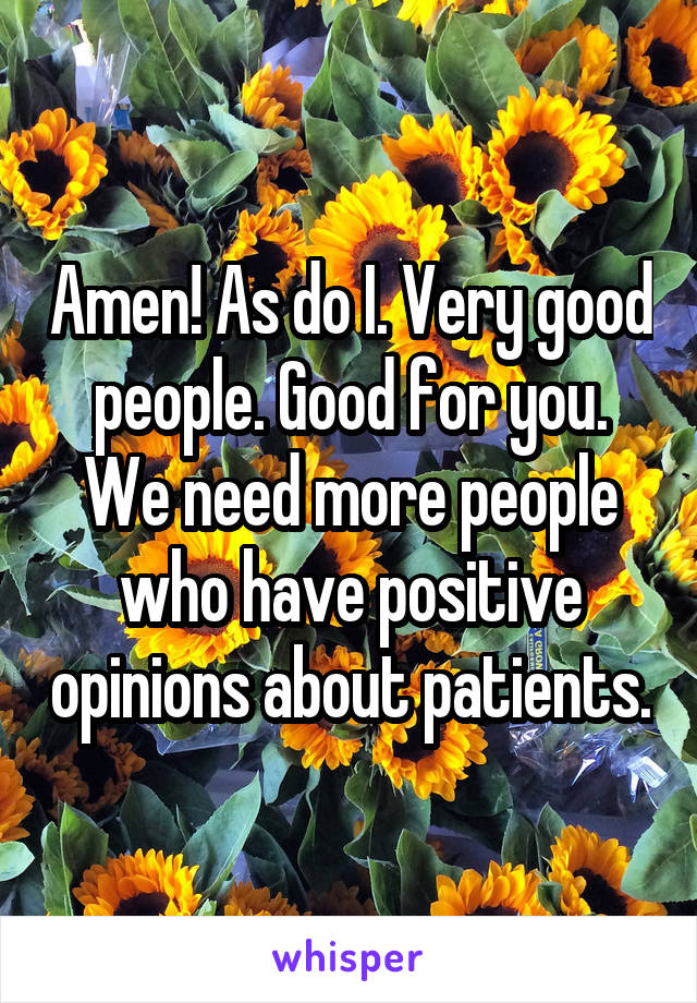 Amen! As do I. Very good people. Good for you. We need more people who have positive opinions about patients.