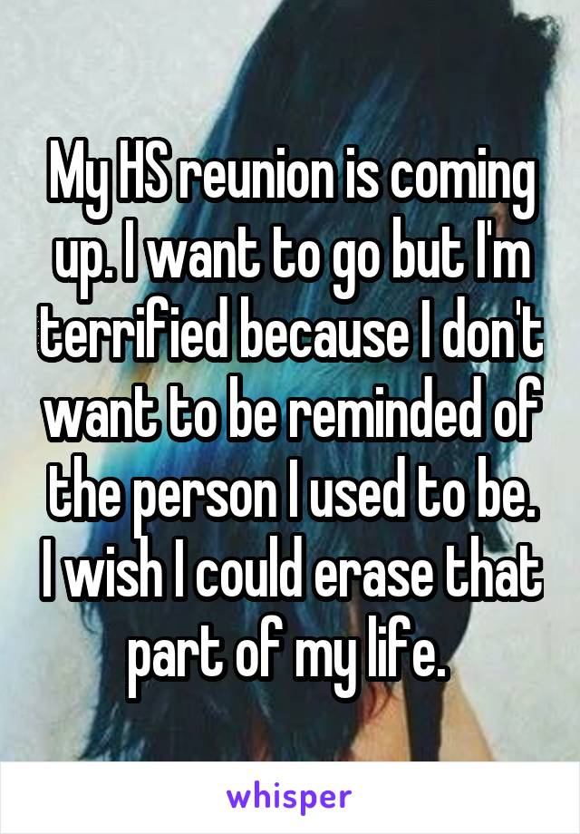 My HS reunion is coming up. I want to go but I'm terrified because I don't want to be reminded of the person I used to be. I wish I could erase that part of my life. 
