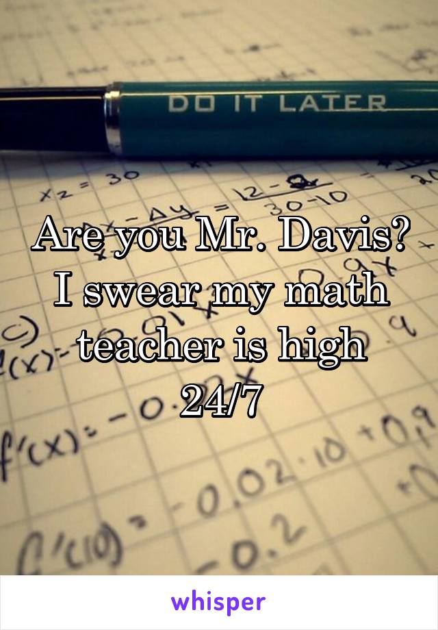 Are you Mr. Davis? I swear my math teacher is high 24/7