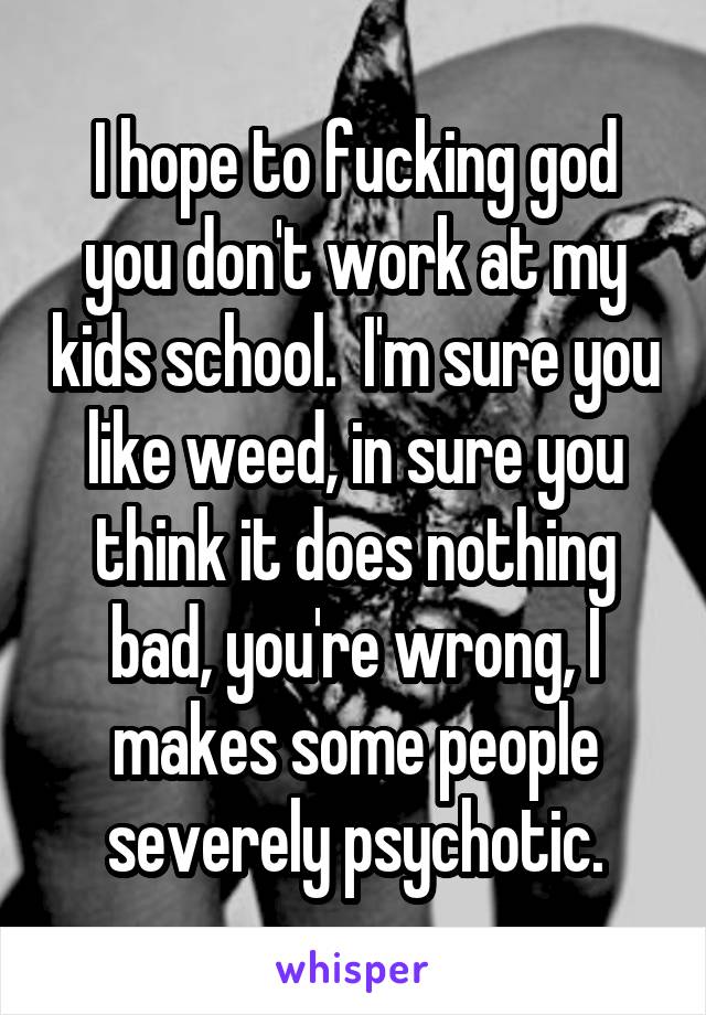 I hope to fucking god you don't work at my kids school.  I'm sure you like weed, in sure you think it does nothing bad, you're wrong, I makes some people severely psychotic.