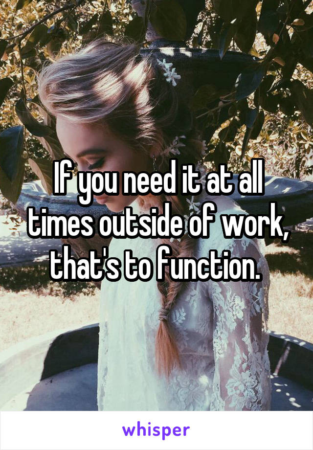 If you need it at all times outside of work, that's to function. 