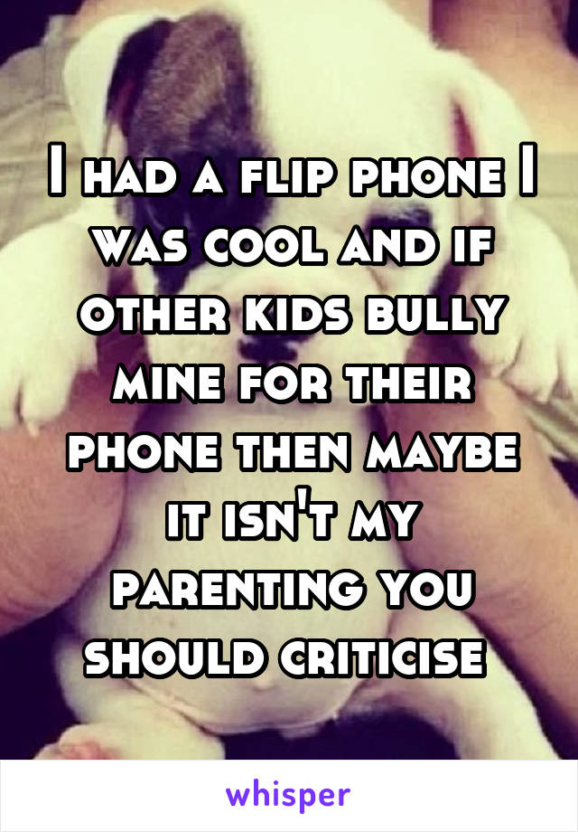 I had a flip phone I was cool and if other kids bully mine for their phone then maybe it isn't my parenting you should criticise 