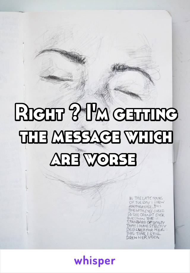 Right ? I'm getting the message which are worse 