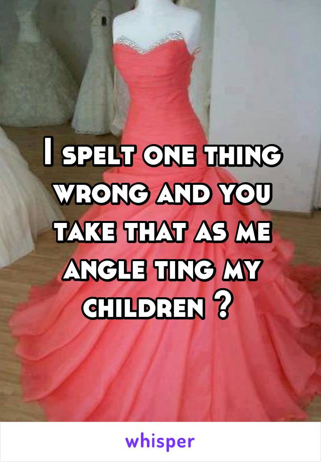 I spelt one thing wrong and you take that as me angle ting my children ? 