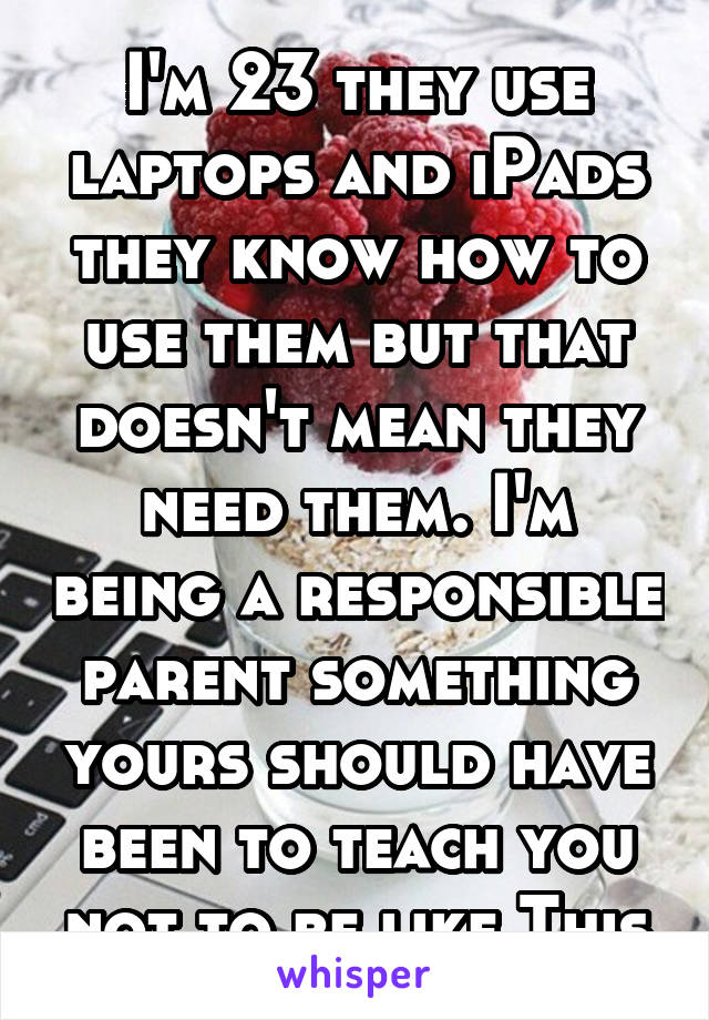 I'm 23 they use laptops and iPads they know how to use them but that doesn't mean they need them. I'm being a responsible parent something yours should have been to teach you not to be like This