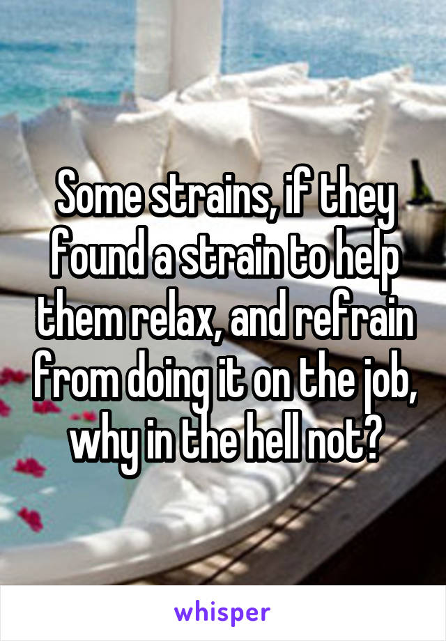 Some strains, if they found a strain to help them relax, and refrain from doing it on the job, why in the hell not?