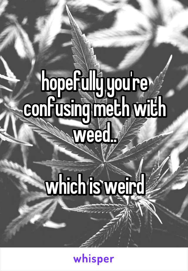 hopefully you're confusing meth with weed..

which is weird