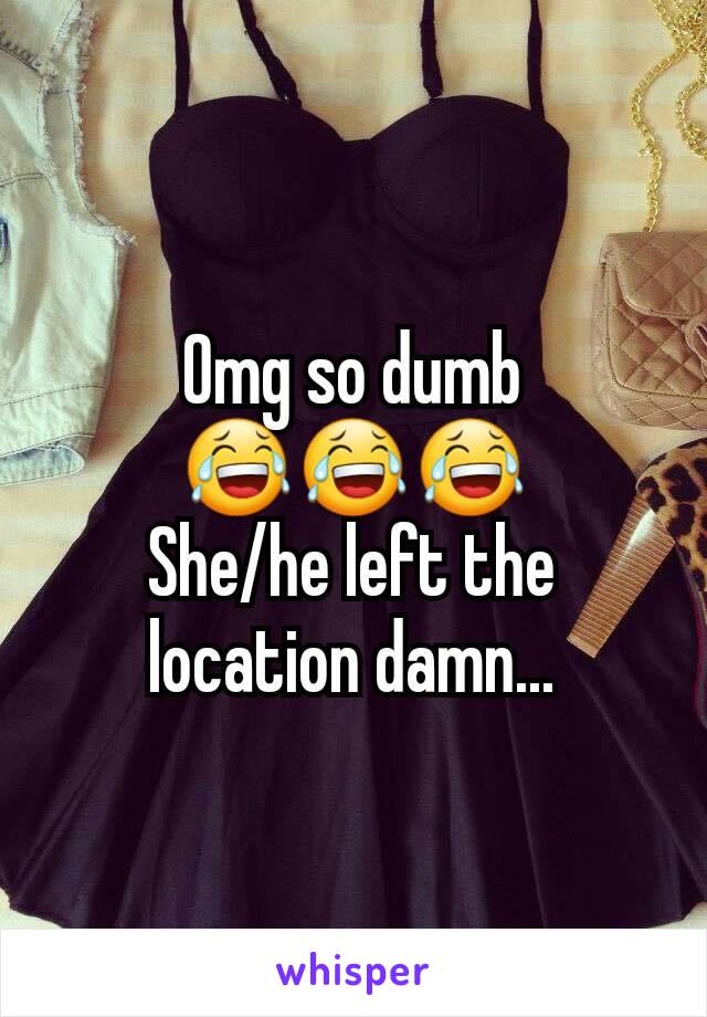 Omg so dumb 😂😂😂
She/he left the location damn...