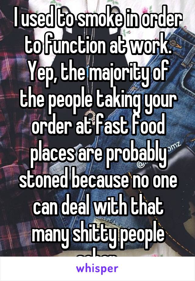 I used to smoke in order to function at work. Yep, the majority of the people taking your order at fast food places are probably stoned because no one can deal with that many shitty people sober 