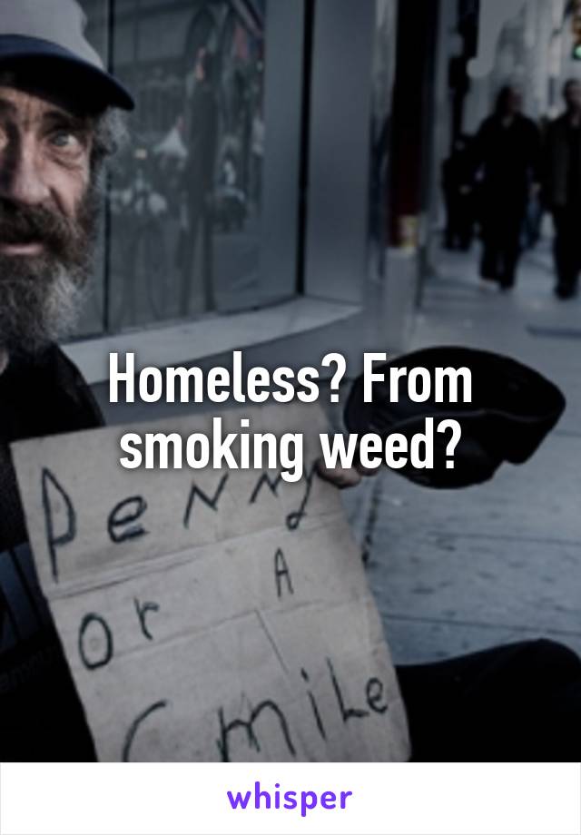 Homeless? From smoking weed?