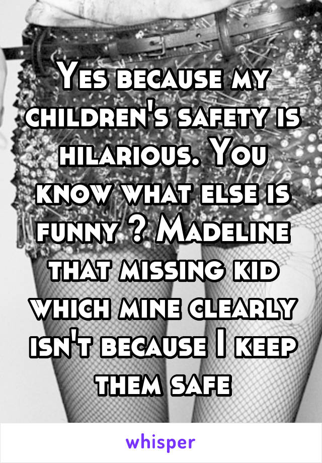 Yes because my children's safety is hilarious. You know what else is funny ? Madeline that missing kid which mine clearly isn't because I keep them safe