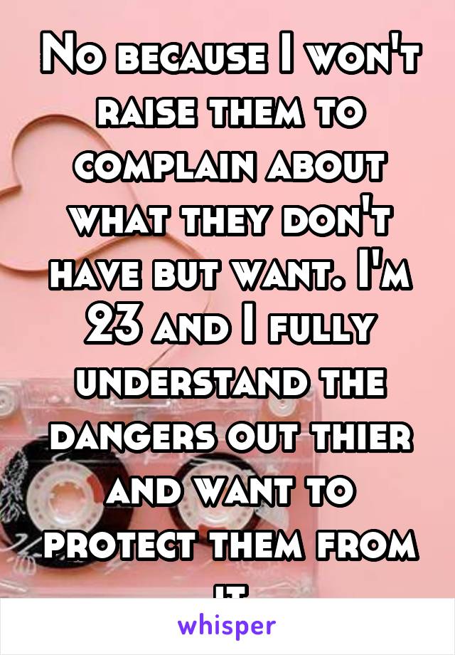 No because I won't raise them to complain about what they don't have but want. I'm 23 and I fully understand the dangers out thier and want to protect them from it