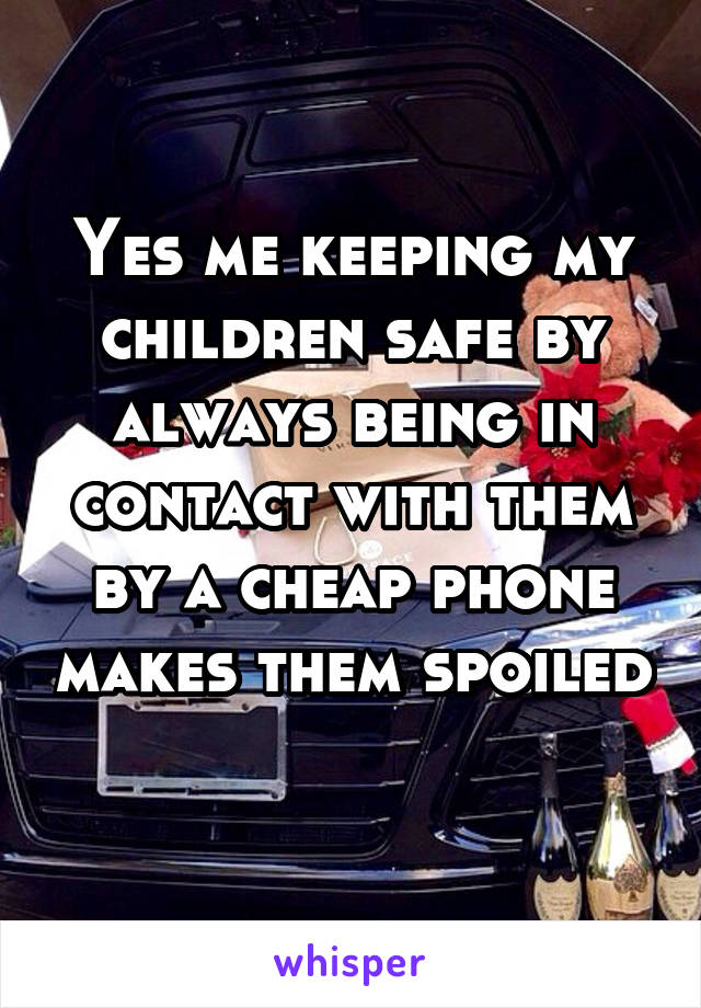 Yes me keeping my children safe by always being in contact with them by a cheap phone makes them spoiled 