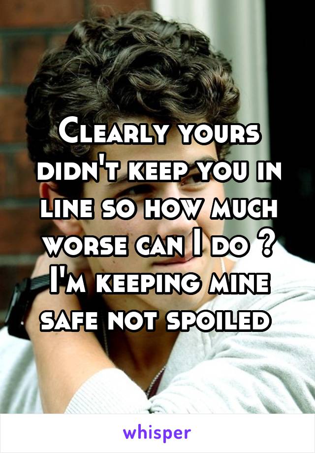 Clearly yours didn't keep you in line so how much worse can I do ? I'm keeping mine safe not spoiled 