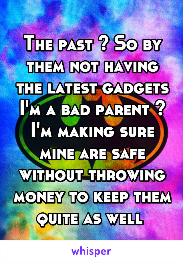 The past ? So by them not having the latest gadgets I'm a bad parent ? I'm making sure mine are safe without throwing money to keep them quite as well 