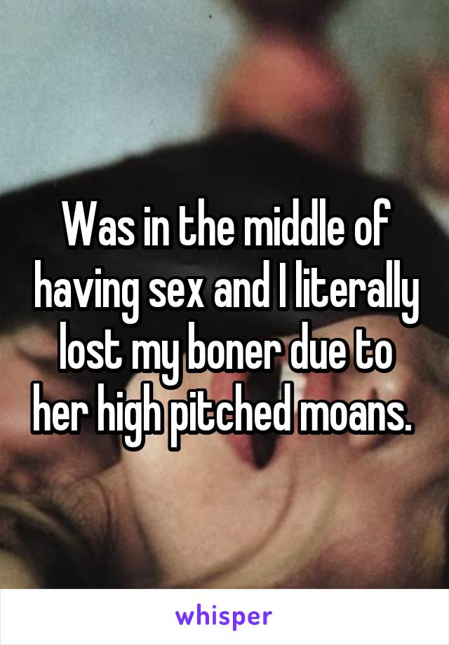 Was in the middle of having sex and I literally lost my boner due to her high pitched moans. 