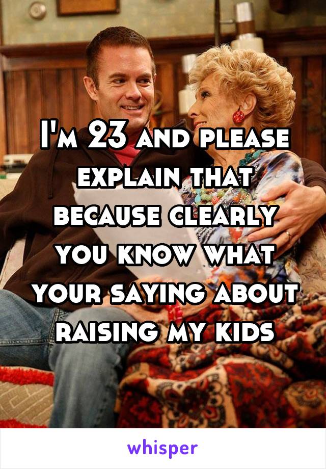 I'm 23 and please explain that because clearly you know what your saying about raising my kids