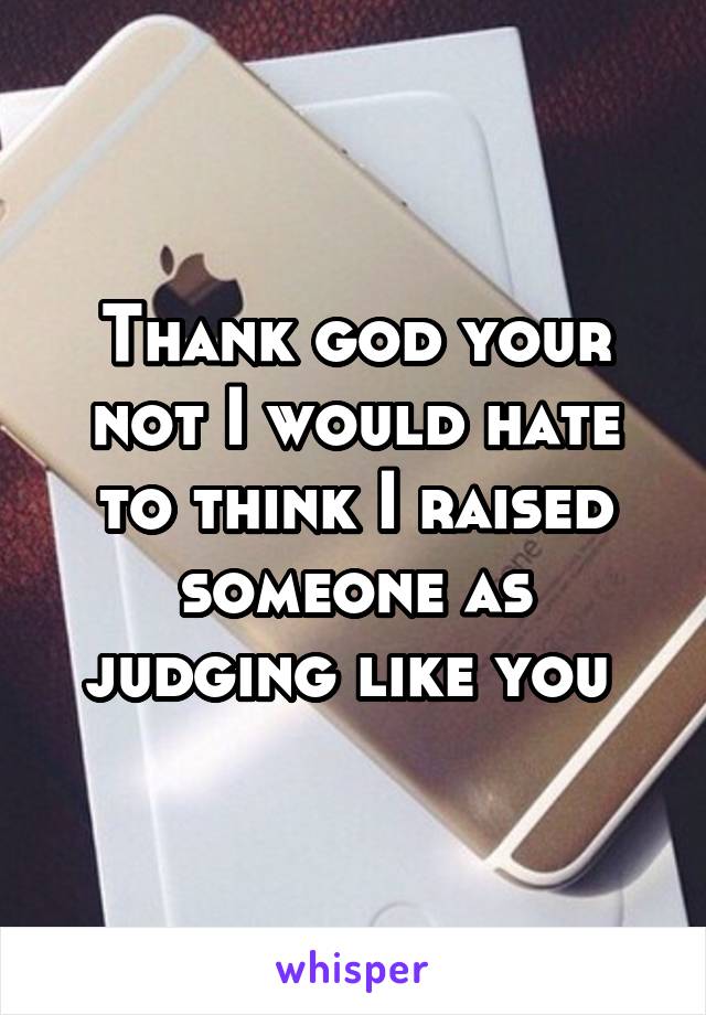 Thank god your not I would hate to think I raised someone as judging like you 