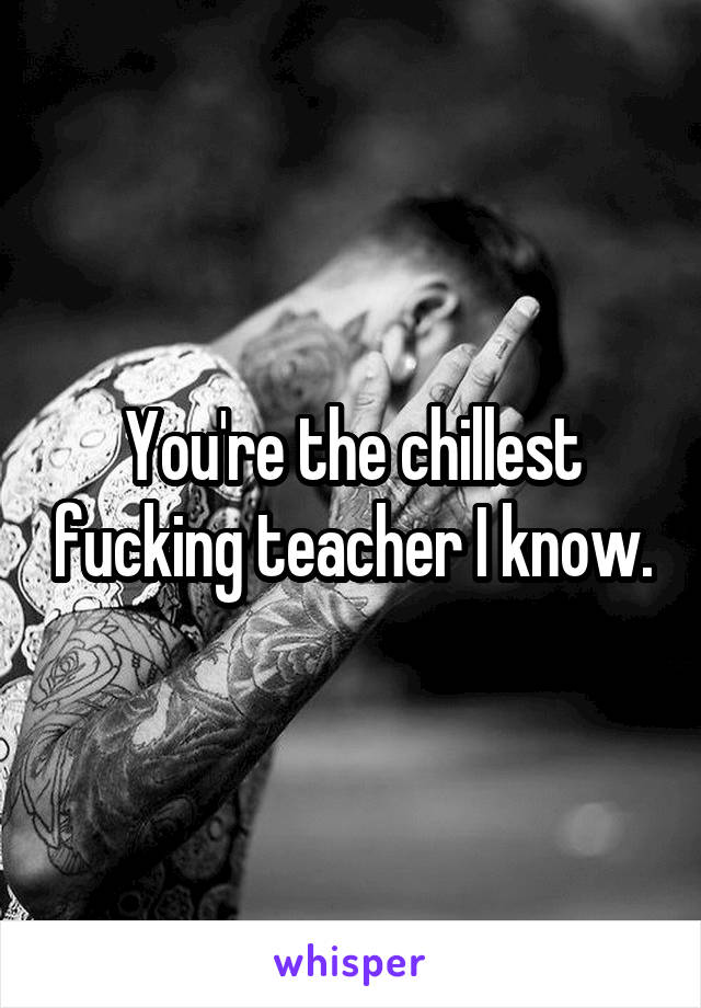 You're the chillest fucking teacher I know.