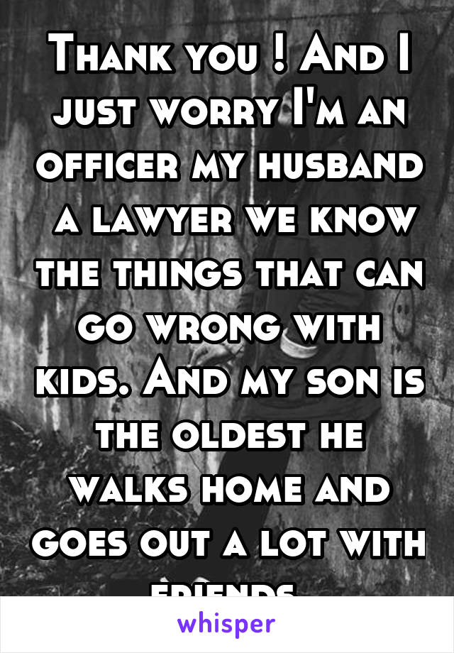 Thank you ! And I just worry I'm an officer my husband  a lawyer we know the things that can go wrong with kids. And my son is the oldest he walks home and goes out a lot with friends 